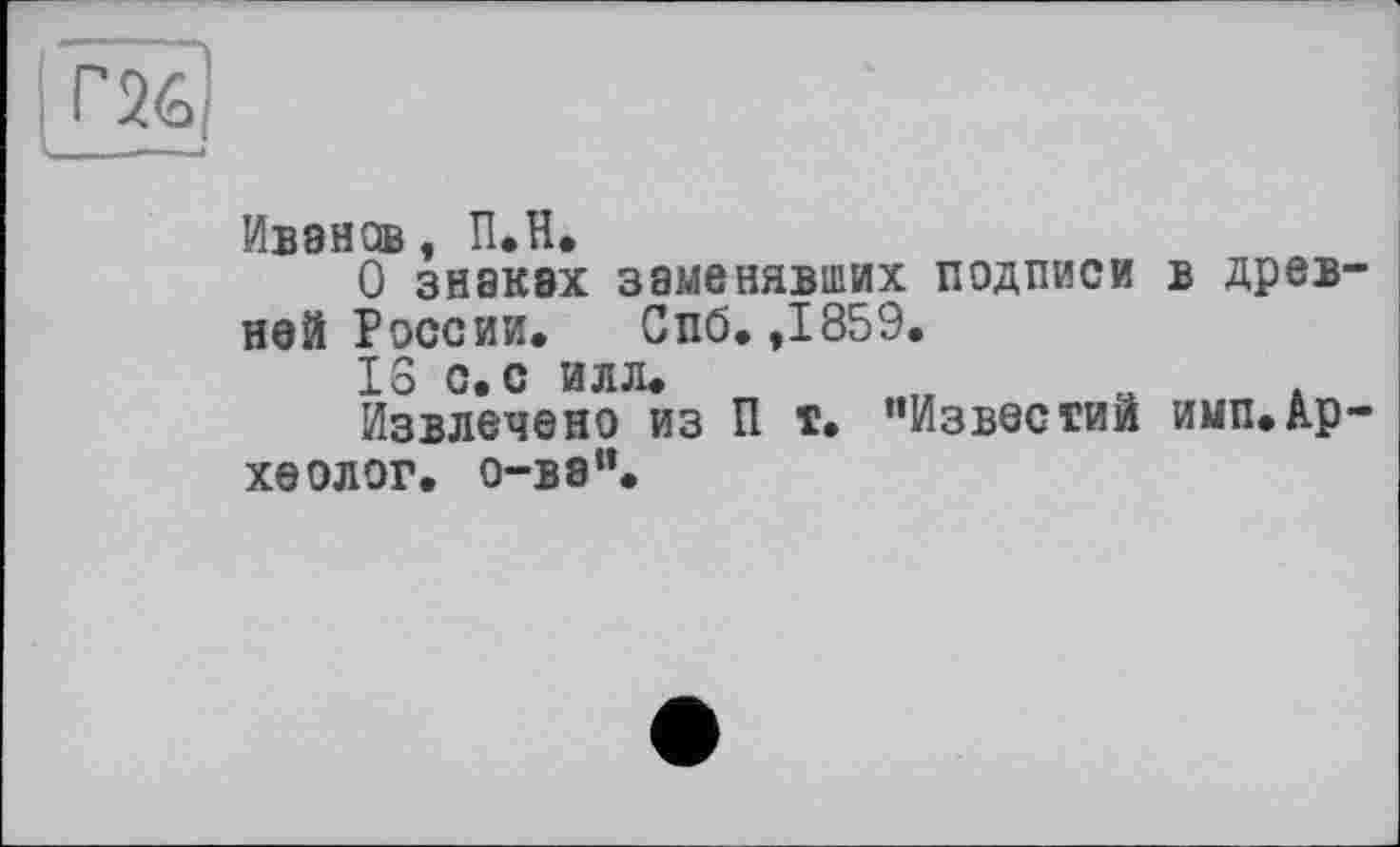 ﻿Иванов, П.Н.
О знаках заменявших подписи ней России. Спб. ,1859.
IS с. с илл.
Извлечено из П т. "Известий хеолог. о-ва".
в древ-
имп.А-р-